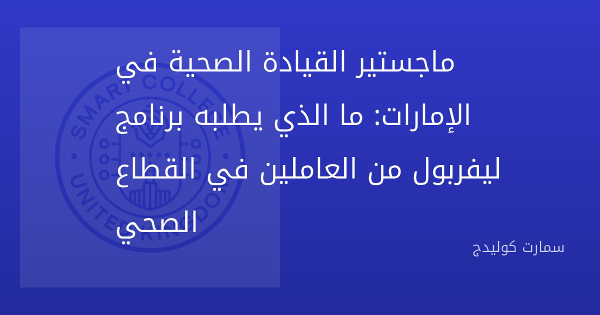 ماجستير القيادة الصحية في الإمارات: ما الذي يطلبه برنامج ليفربول من العاملين في القطاع الصحي